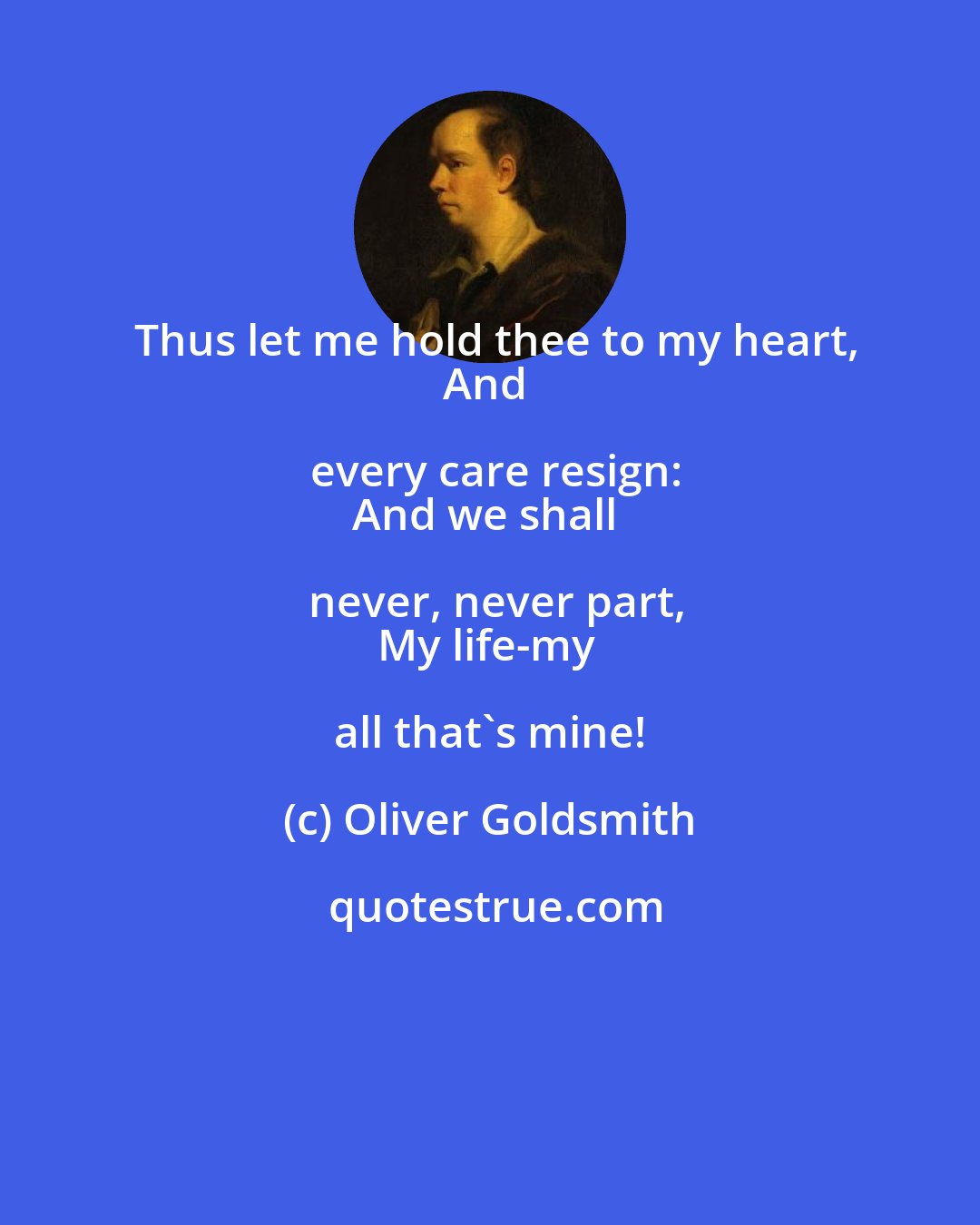 Oliver Goldsmith: Thus let me hold thee to my heart,
And every care resign:
And we shall never, never part,
My life-my all that's mine!