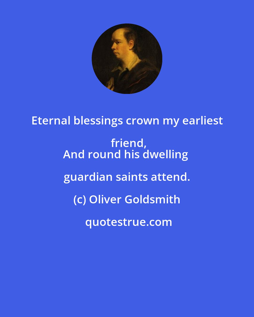 Oliver Goldsmith: Eternal blessings crown my earliest friend,
And round his dwelling guardian saints attend.