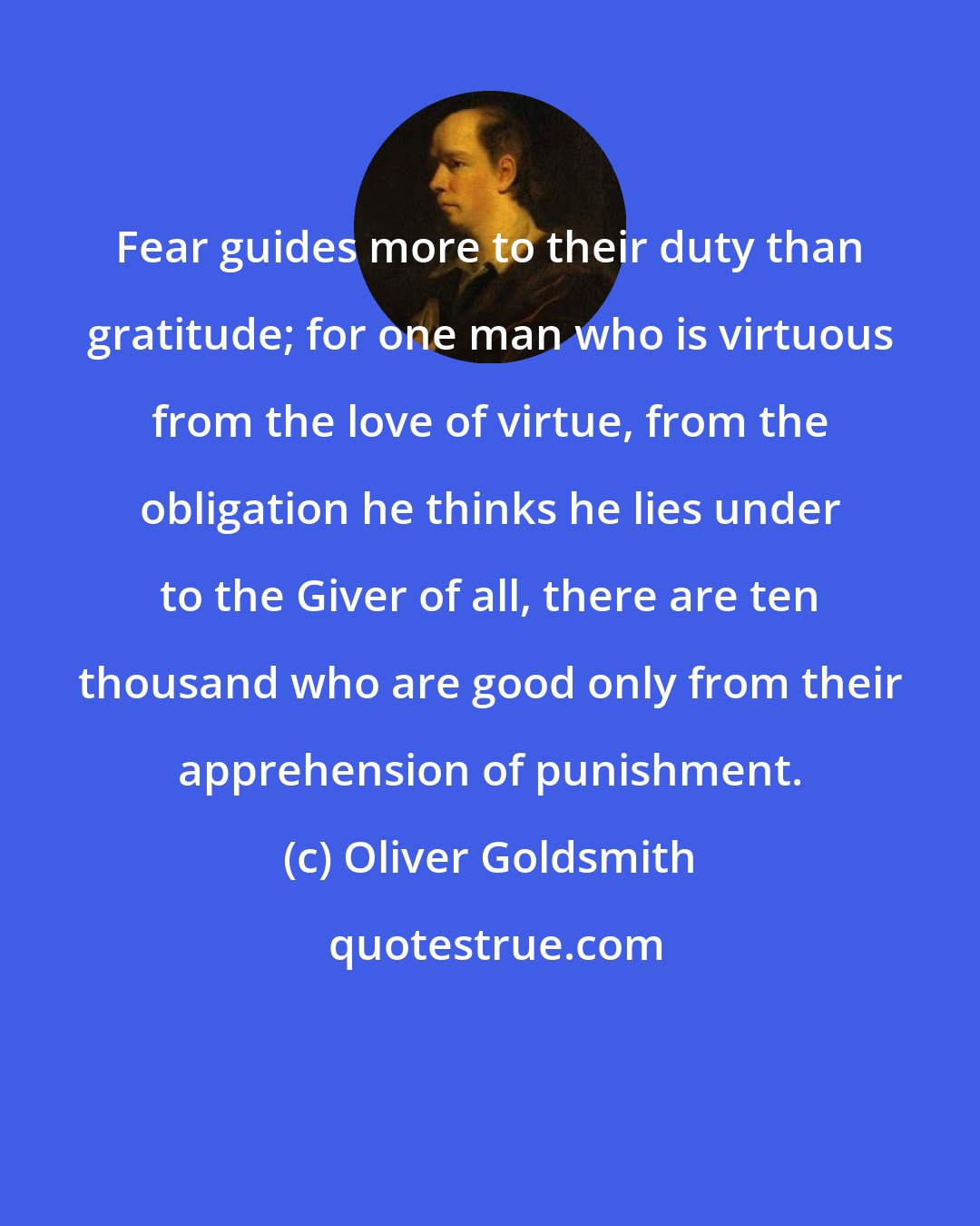 Oliver Goldsmith: Fear guides more to their duty than gratitude; for one man who is virtuous from the love of virtue, from the obligation he thinks he lies under to the Giver of all, there are ten thousand who are good only from their apprehension of punishment.