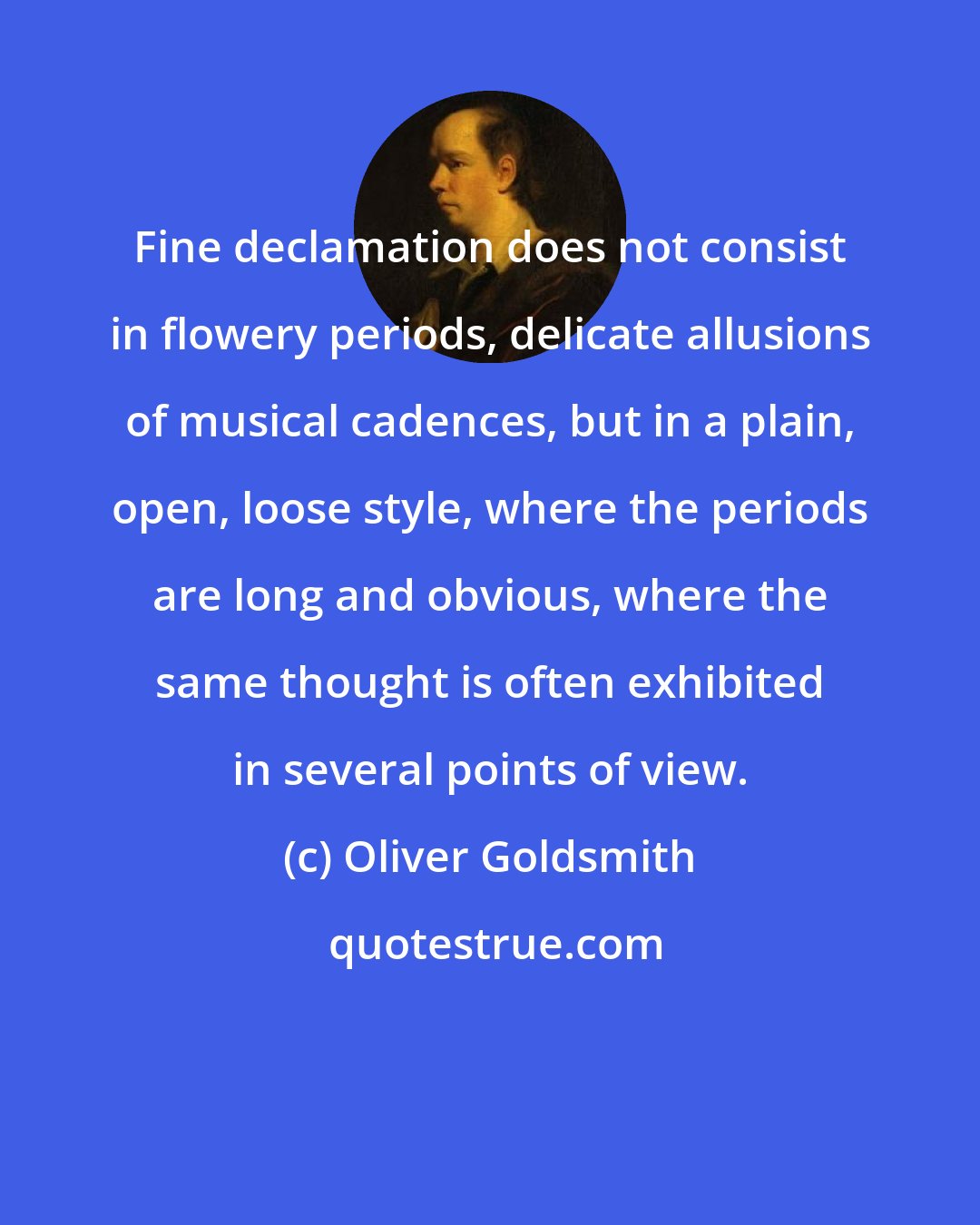 Oliver Goldsmith: Fine declamation does not consist in flowery periods, delicate allusions of musical cadences, but in a plain, open, loose style, where the periods are long and obvious, where the same thought is often exhibited in several points of view.