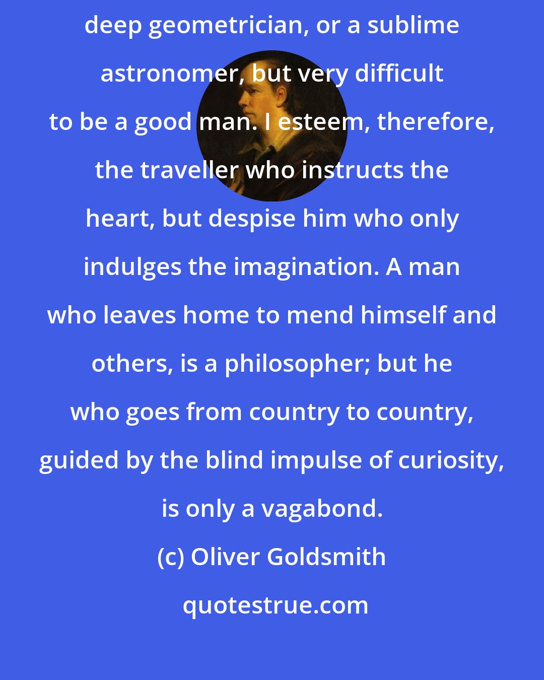 Oliver Goldsmith: Men may be very learned, and yet very miserable; it is easy to be a deep geometrician, or a sublime astronomer, but very difficult to be a good man. I esteem, therefore, the traveller who instructs the heart, but despise him who only indulges the imagination. A man who leaves home to mend himself and others, is a philosopher; but he who goes from country to country, guided by the blind impulse of curiosity, is only a vagabond.