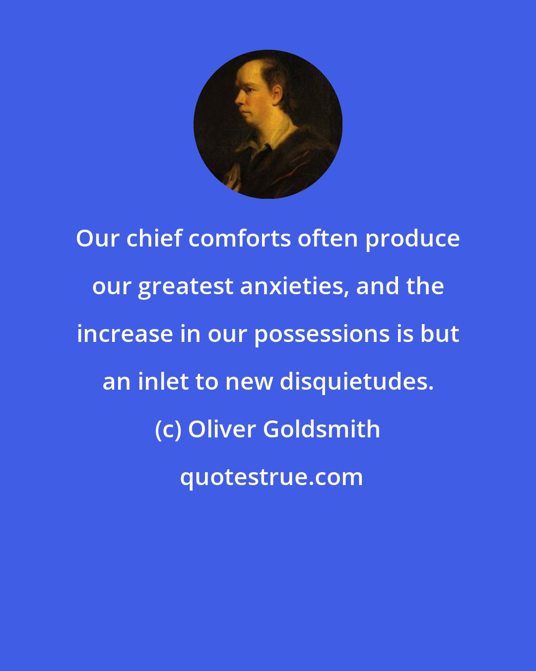 Oliver Goldsmith: Our chief comforts often produce our greatest anxieties, and the increase in our possessions is but an inlet to new disquietudes.