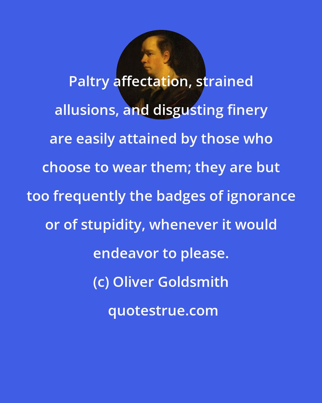 Oliver Goldsmith: Paltry affectation, strained allusions, and disgusting finery are easily attained by those who choose to wear them; they are but too frequently the badges of ignorance or of stupidity, whenever it would endeavor to please.