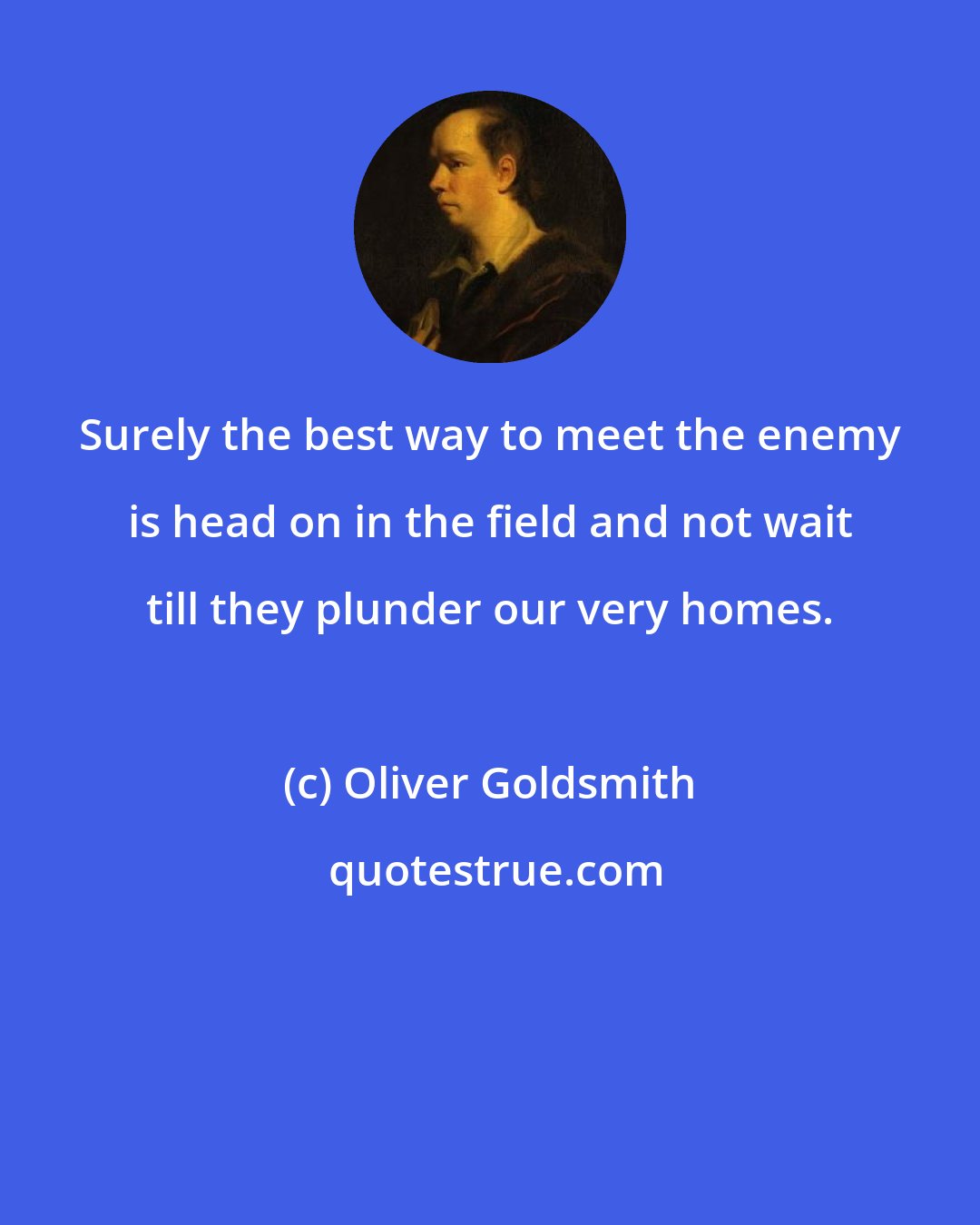 Oliver Goldsmith: Surely the best way to meet the enemy is head on in the field and not wait till they plunder our very homes.