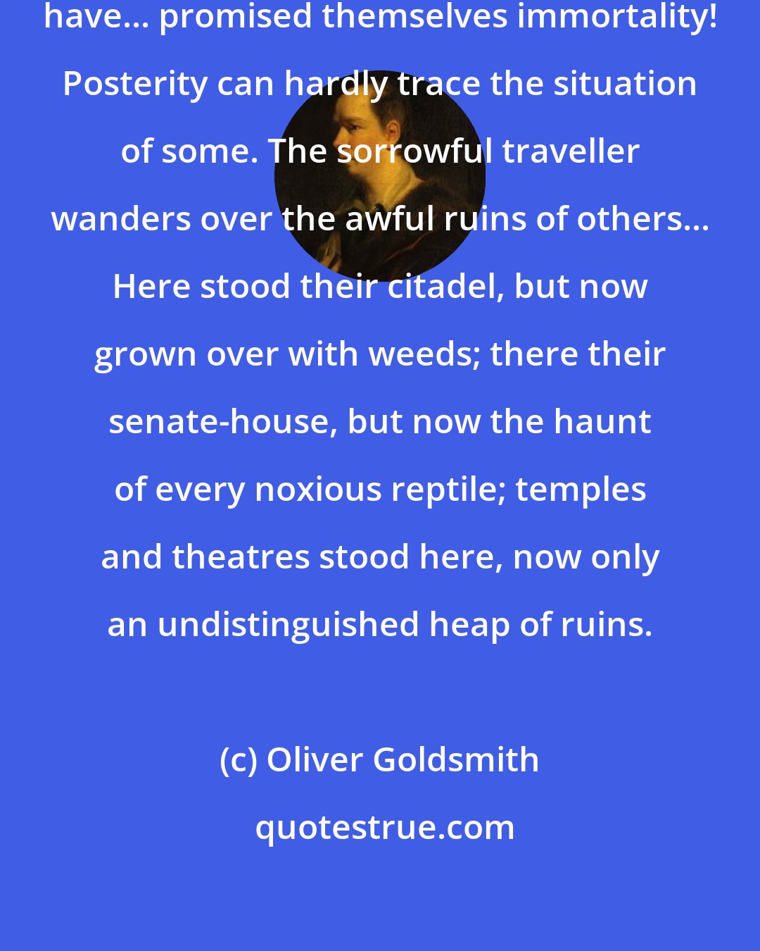 Oliver Goldsmith: What cities, as great as this, have... promised themselves immortality! Posterity can hardly trace the situation of some. The sorrowful traveller wanders over the awful ruins of others... Here stood their citadel, but now grown over with weeds; there their senate-house, but now the haunt of every noxious reptile; temples and theatres stood here, now only an undistinguished heap of ruins.