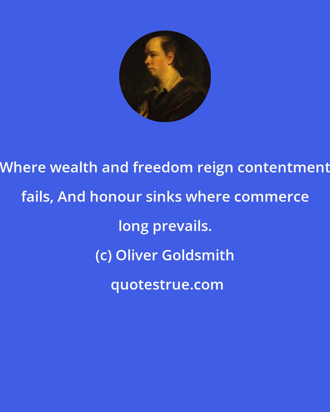 Oliver Goldsmith: Where wealth and freedom reign contentment fails, And honour sinks where commerce long prevails.