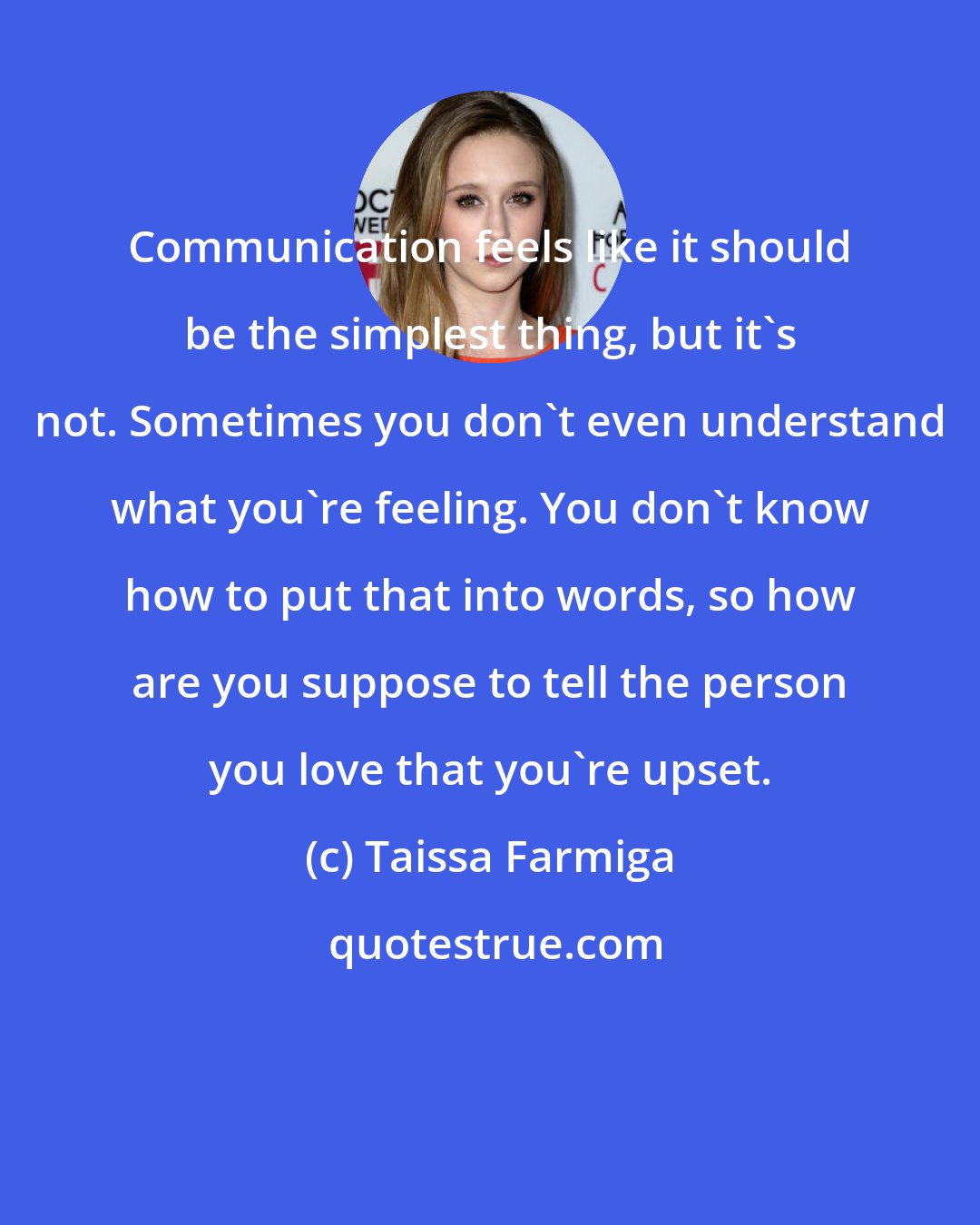 Taissa Farmiga: Communication feels like it should be the simplest thing, but it's not. Sometimes you don't even understand what you're feeling. You don't know how to put that into words, so how are you suppose to tell the person you love that you're upset.