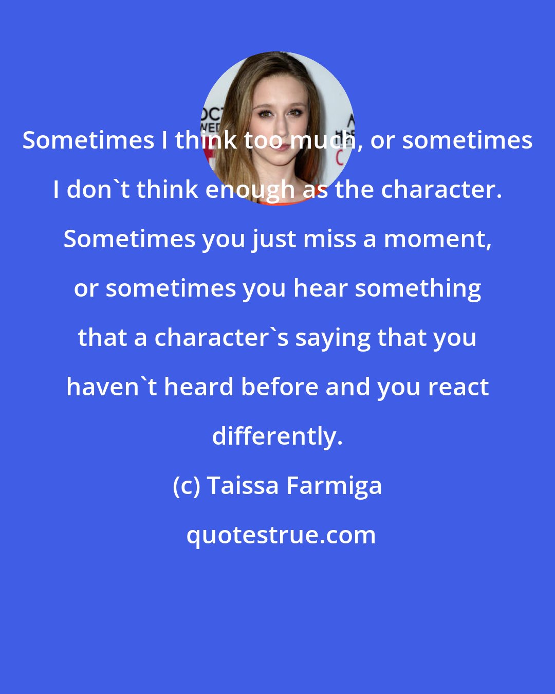 Taissa Farmiga: Sometimes I think too much, or sometimes I don't think enough as the character. Sometimes you just miss a moment, or sometimes you hear something that a character's saying that you haven't heard before and you react differently.
