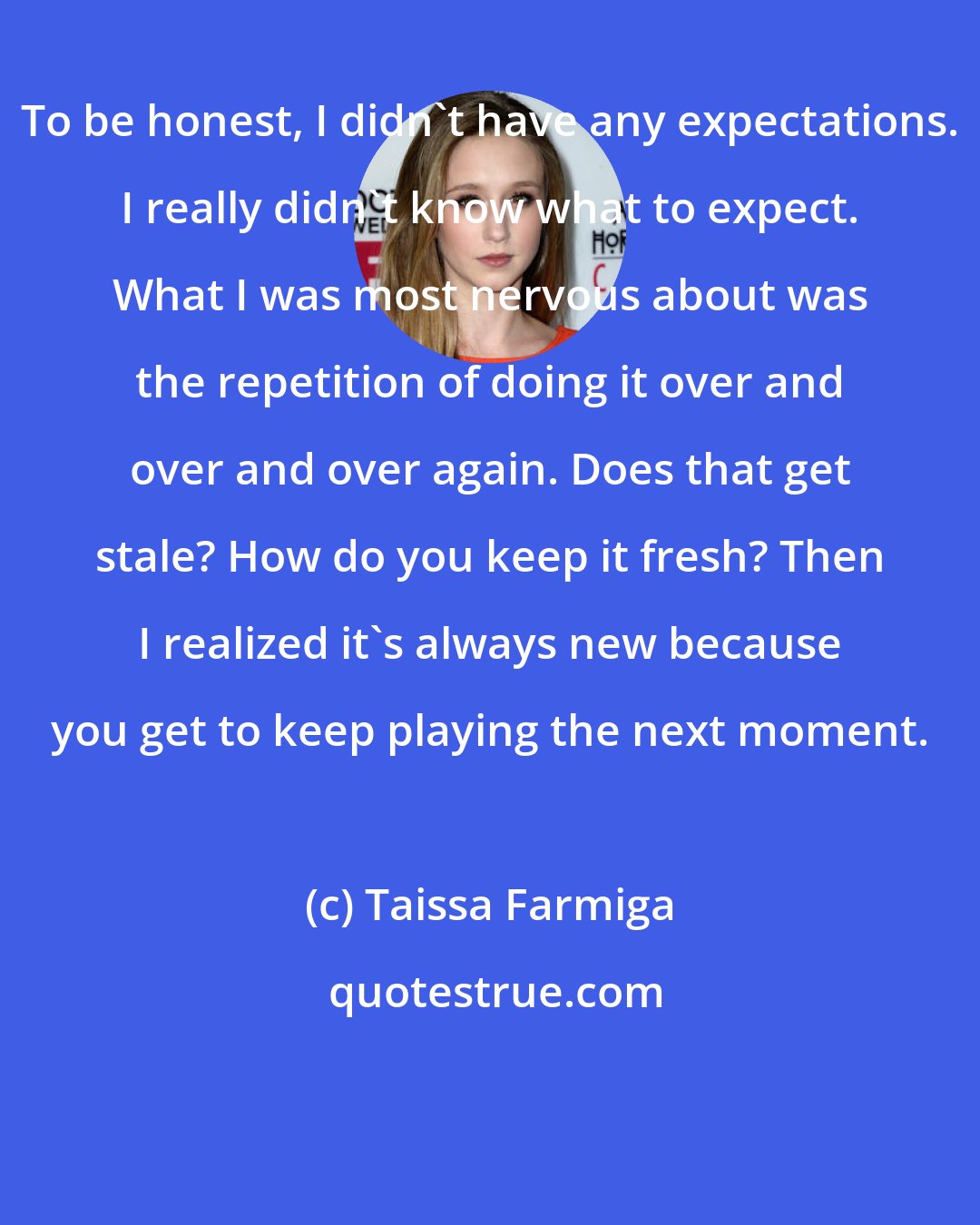 Taissa Farmiga: To be honest, I didn't have any expectations. I really didn't know what to expect. What I was most nervous about was the repetition of doing it over and over and over again. Does that get stale? How do you keep it fresh? Then I realized it's always new because you get to keep playing the next moment.