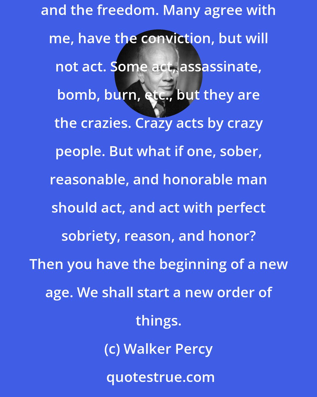 Walker Percy: The conviction: I will not tolerate this age. The freedom: the freedom to act on my conviction. And I will act. No one else has both the conviction and the freedom. Many agree with me, have the conviction, but will not act. Some act, assassinate, bomb, burn, etc., but they are the crazies. Crazy acts by crazy people. But what if one, sober, reasonable, and honorable man should act, and act with perfect sobriety, reason, and honor? Then you have the beginning of a new age. We shall start a new order of things.