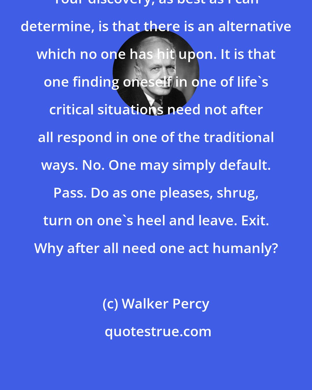 Walker Percy: Your discovery, as best as I can determine, is that there is an alternative which no one has hit upon. It is that one finding oneself in one of life's critical situations need not after all respond in one of the traditional ways. No. One may simply default. Pass. Do as one pleases, shrug, turn on one's heel and leave. Exit. Why after all need one act humanly?