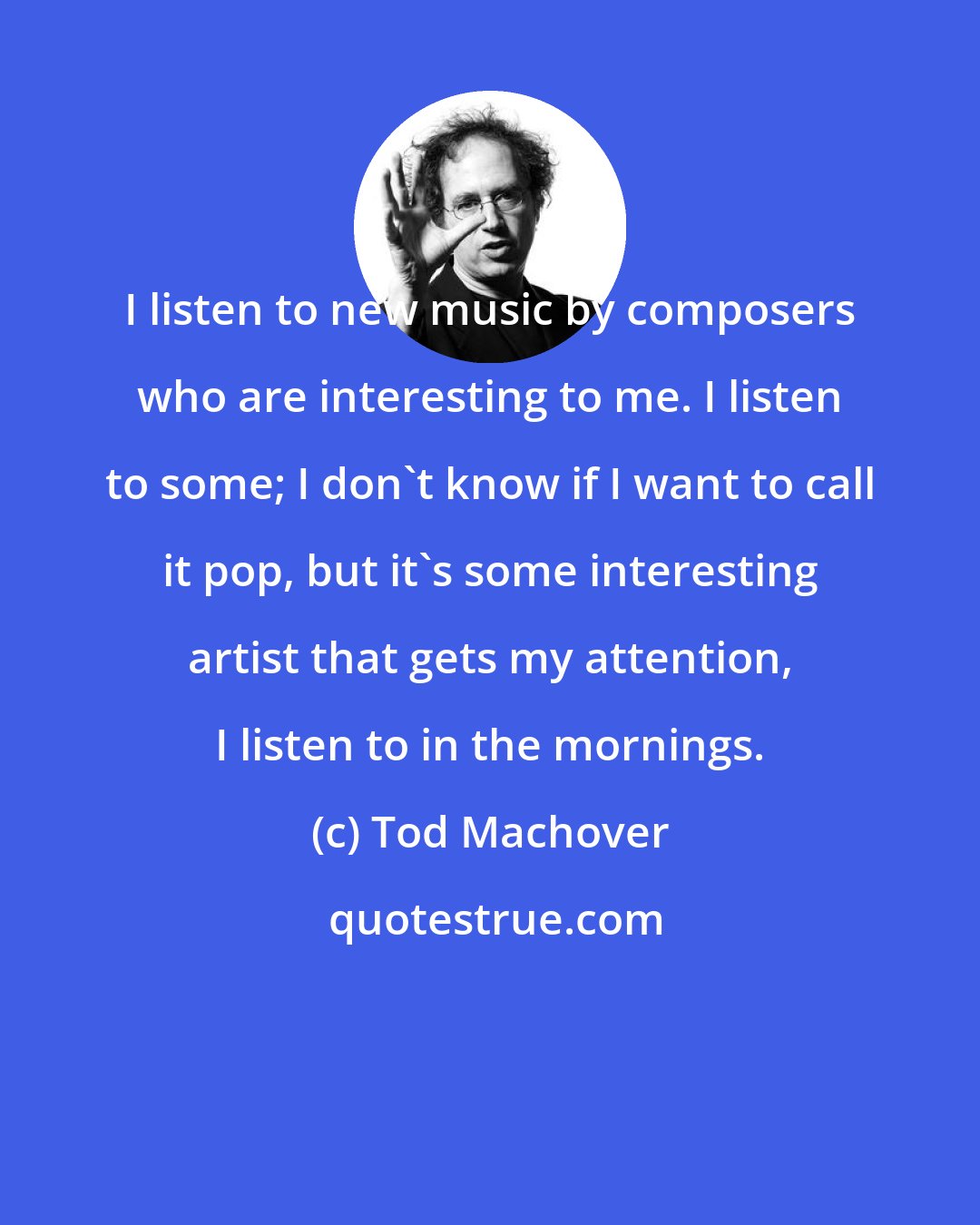 Tod Machover: I listen to new music by composers who are interesting to me. I listen to some; I don't know if I want to call it pop, but it's some interesting artist that gets my attention, I listen to in the mornings.