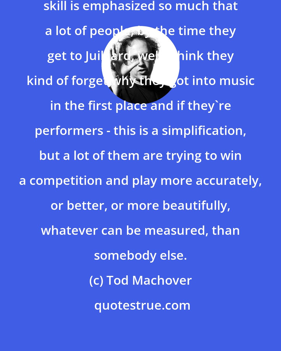 Tod Machover: I think part of the bad thing is that skill is emphasized so much that a lot of people, by the time they get to Juilliard, well I think they kind of forget why they got into music in the first place and if they're performers - this is a simplification, but a lot of them are trying to win a competition and play more accurately, or better, or more beautifully, whatever can be measured, than somebody else.