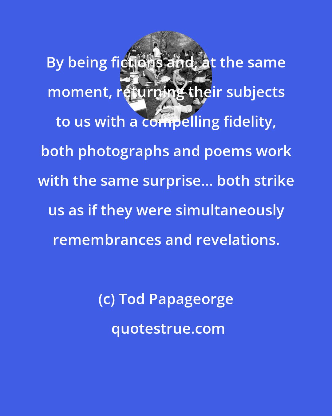 Tod Papageorge: By being fictions and, at the same moment, returning their subjects to us with a compelling fidelity, both photographs and poems work with the same surprise... both strike us as if they were simultaneously remembrances and revelations.