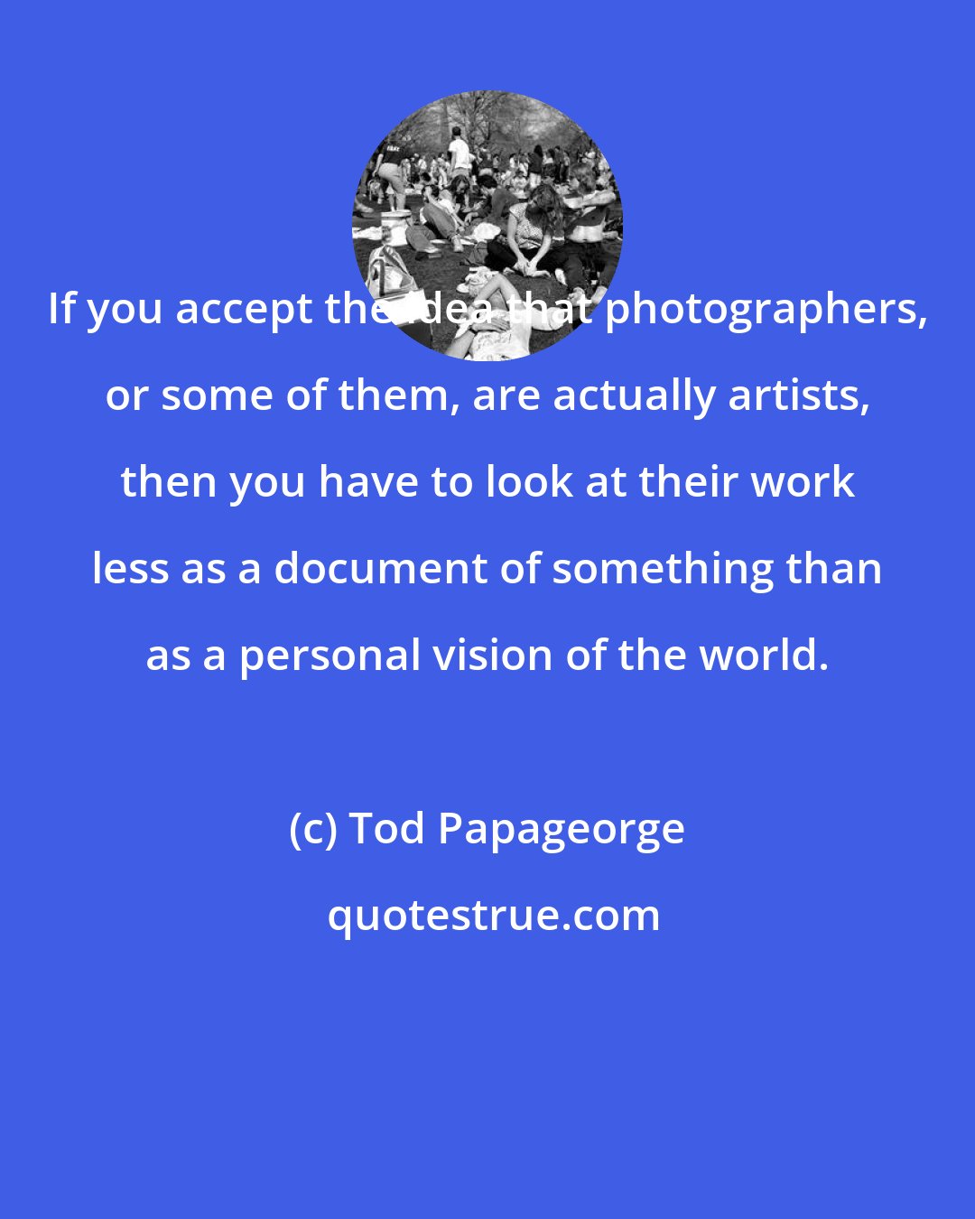 Tod Papageorge: If you accept the idea that photographers, or some of them, are actually artists, then you have to look at their work less as a document of something than as a personal vision of the world.
