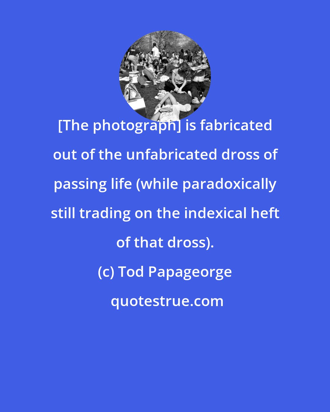 Tod Papageorge: [The photograph] is fabricated out of the unfabricated dross of passing life (while paradoxically still trading on the indexical heft of that dross).