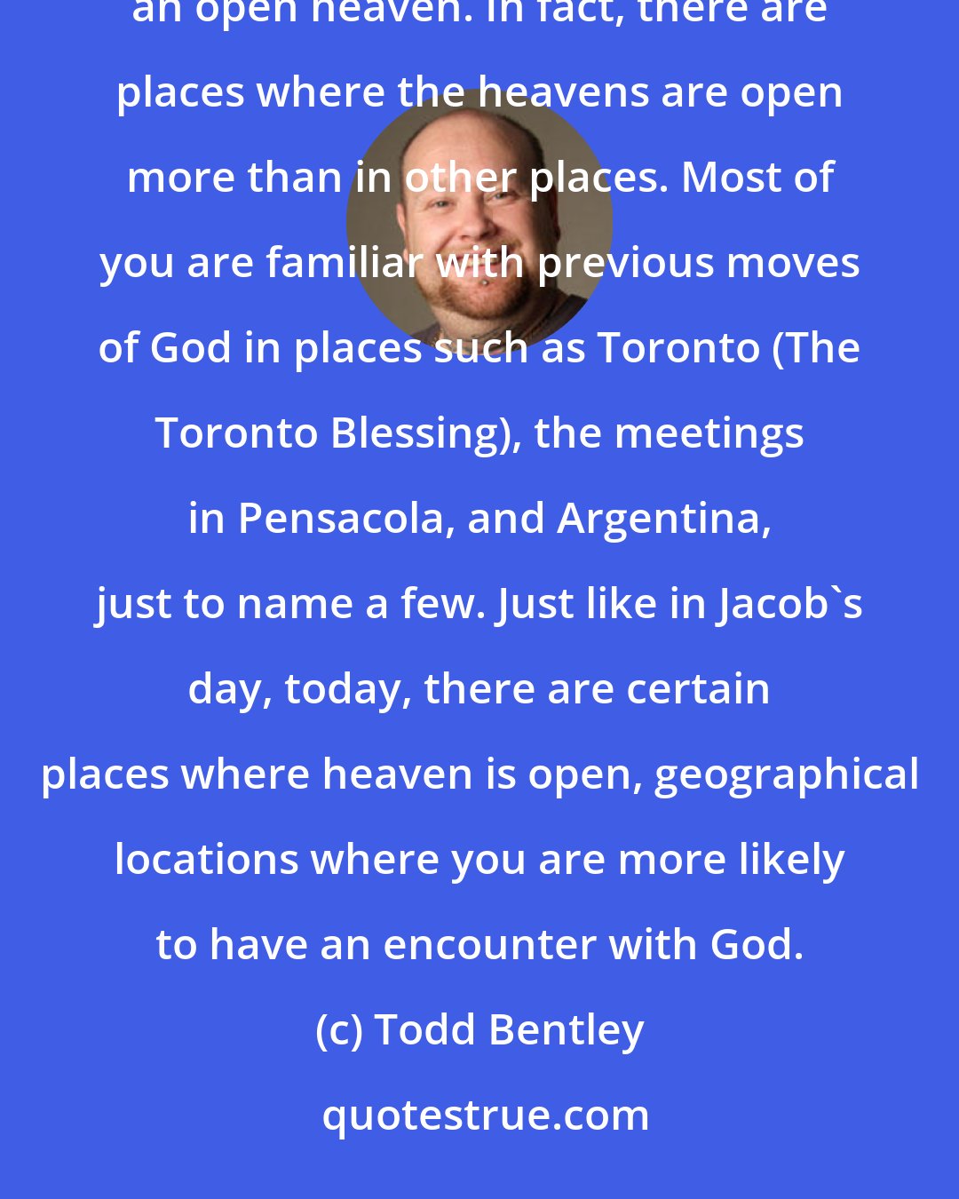 Todd Bentley: Some places, because of their spiritual history, are noted to be locations where people will often experience an open heaven. In fact, there are places where the heavens are open more than in other places. Most of you are familiar with previous moves of God in places such as Toronto (The Toronto Blessing), the meetings in Pensacola, and Argentina, just to name a few. Just like in Jacob's day, today, there are certain places where heaven is open, geographical locations where you are more likely to have an encounter with God.