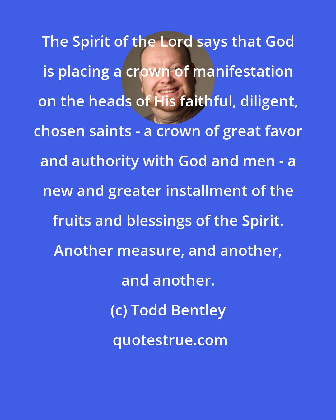 Todd Bentley: The Spirit of the Lord says that God is placing a crown of manifestation on the heads of His faithful, diligent, chosen saints - a crown of great favor and authority with God and men - a new and greater installment of the fruits and blessings of the Spirit. Another measure, and another, and another.