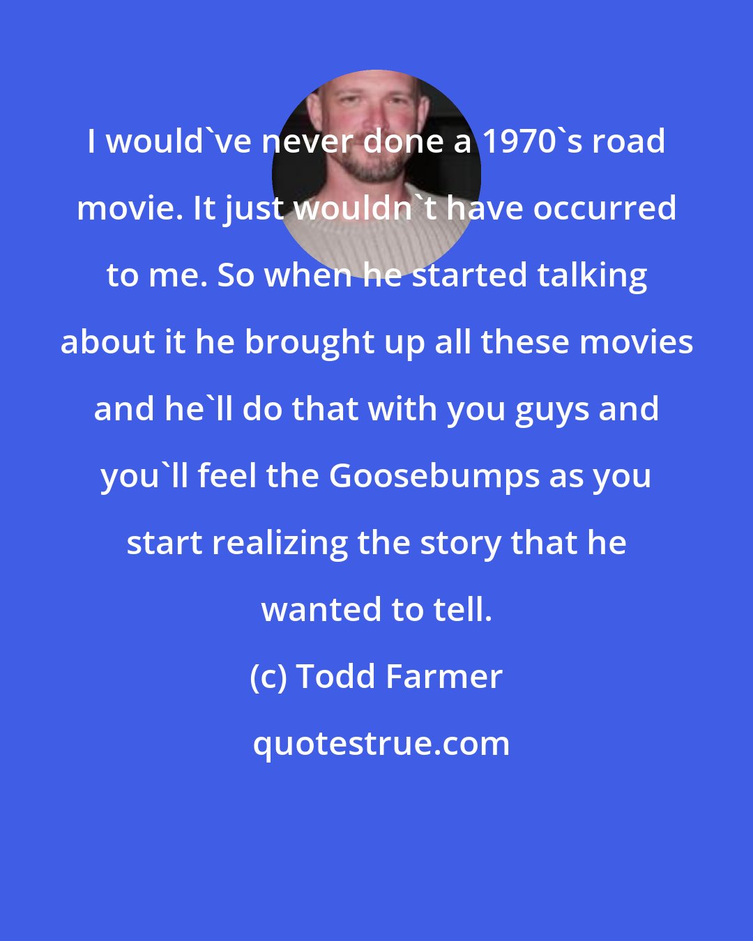Todd Farmer: I would've never done a 1970's road movie. It just wouldn't have occurred to me. So when he started talking about it he brought up all these movies and he'll do that with you guys and you'll feel the Goosebumps as you start realizing the story that he wanted to tell.