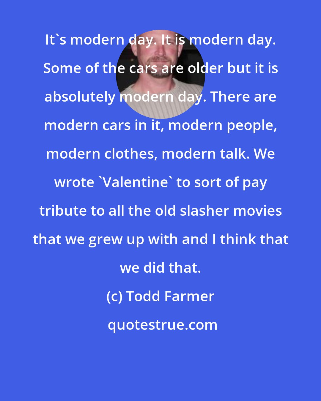 Todd Farmer: It's modern day. It is modern day. Some of the cars are older but it is absolutely modern day. There are modern cars in it, modern people, modern clothes, modern talk. We wrote 'Valentine' to sort of pay tribute to all the old slasher movies that we grew up with and I think that we did that.