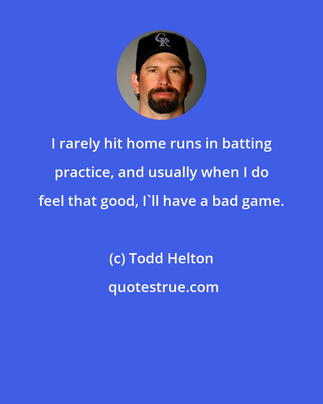Todd Helton: I rarely hit home runs in batting practice, and usually when I do feel that good, I'll have a bad game.