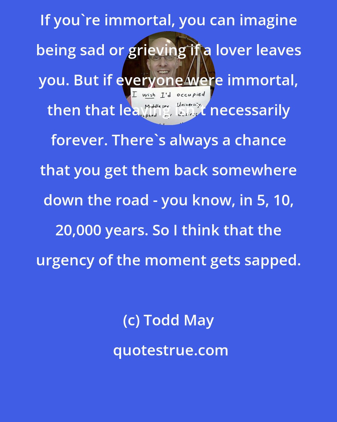 Todd May: If you're immortal, you can imagine being sad or grieving if a lover leaves you. But if everyone were immortal, then that leaving isn't necessarily forever. There's always a chance that you get them back somewhere down the road - you know, in 5, 10, 20,000 years. So I think that the urgency of the moment gets sapped.