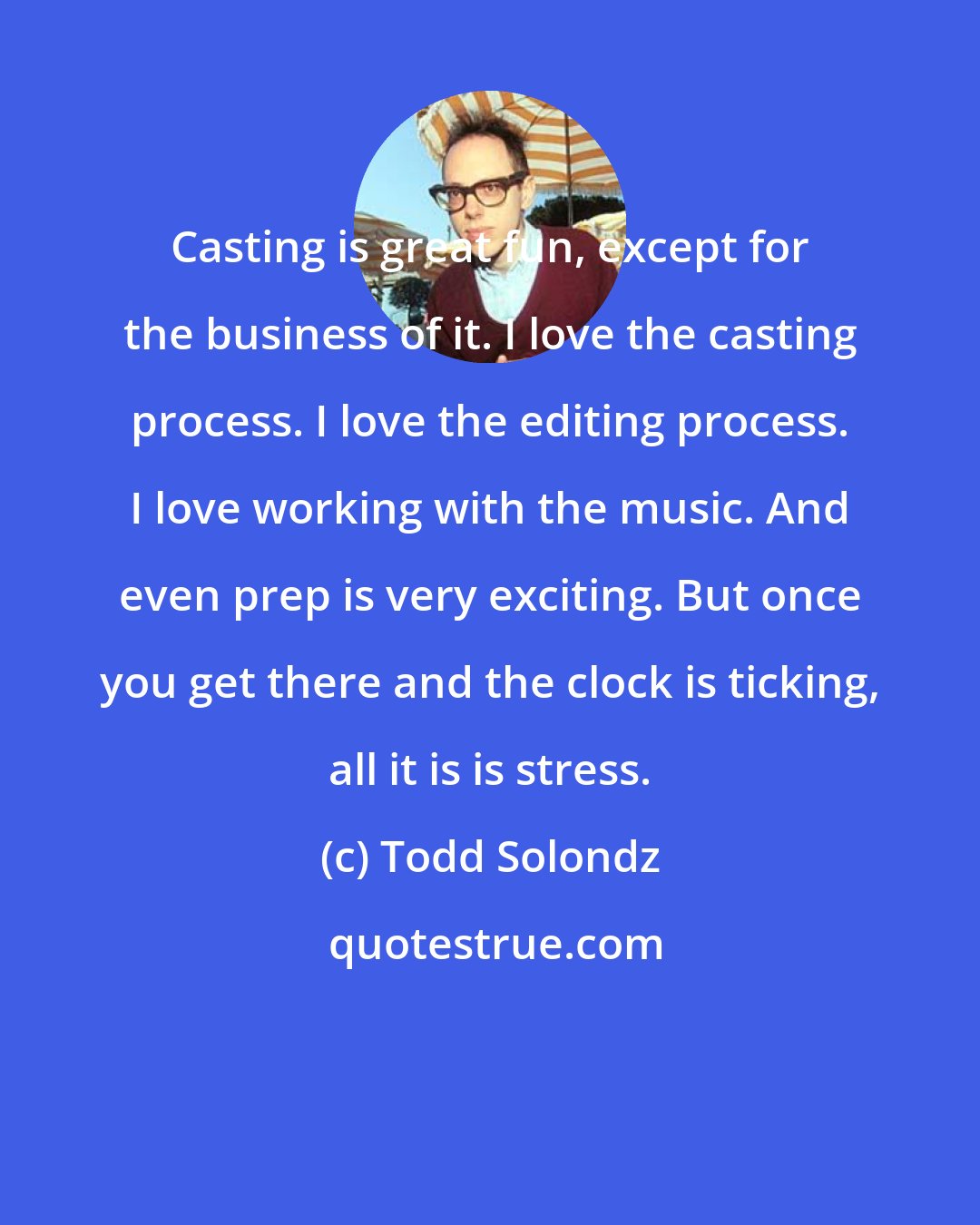 Todd Solondz: Casting is great fun, except for the business of it. I love the casting process. I love the editing process. I love working with the music. And even prep is very exciting. But once you get there and the clock is ticking, all it is is stress.
