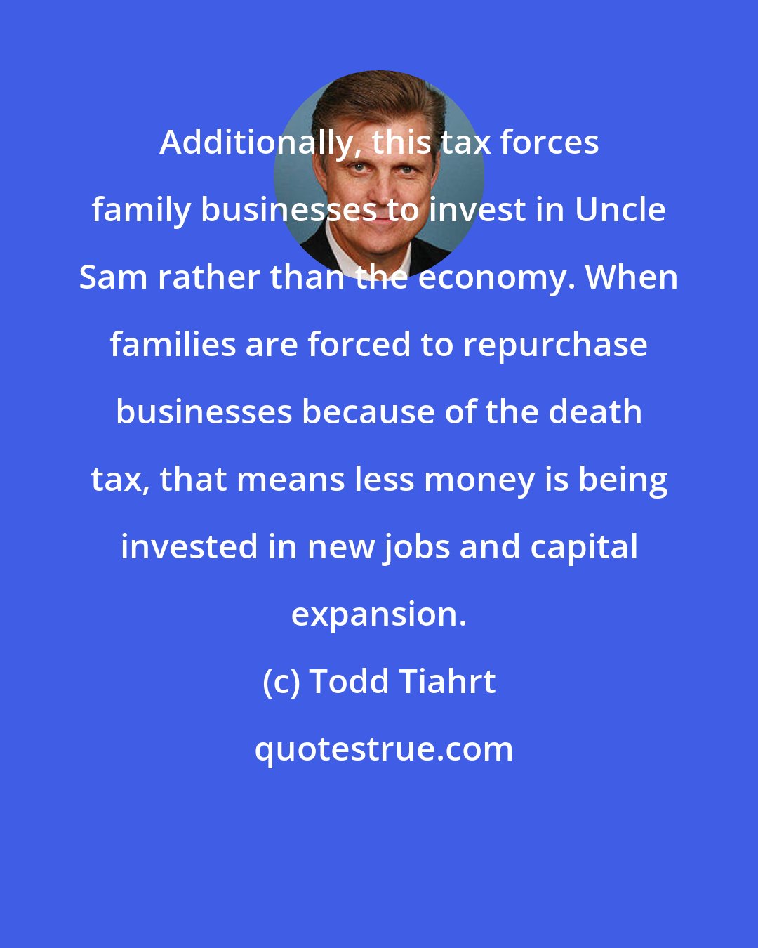 Todd Tiahrt: Additionally, this tax forces family businesses to invest in Uncle Sam rather than the economy. When families are forced to repurchase businesses because of the death tax, that means less money is being invested in new jobs and capital expansion.