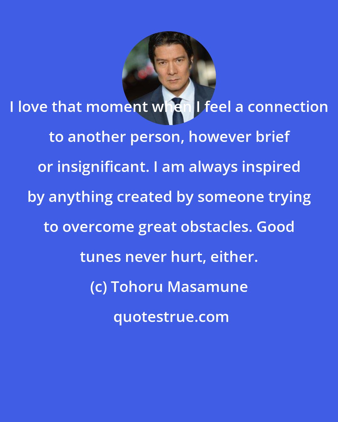 Tohoru Masamune: I love that moment when I feel a connection to another person, however brief or insignificant. I am always inspired by anything created by someone trying to overcome great obstacles. Good tunes never hurt, either.