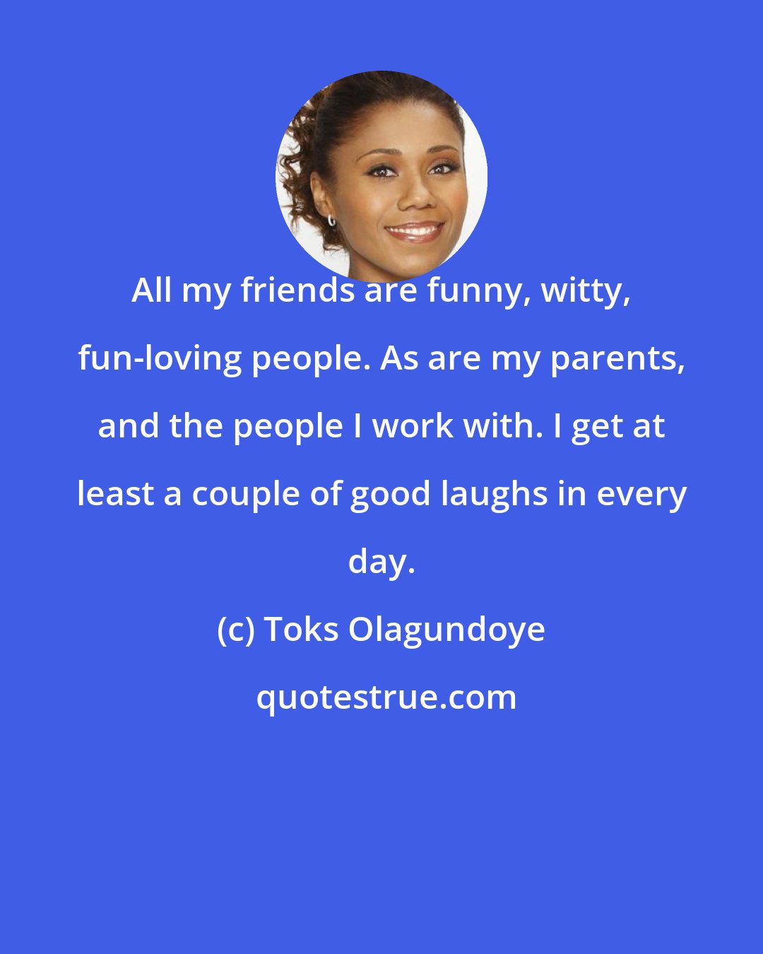 Toks Olagundoye: All my friends are funny, witty, fun-loving people. As are my parents, and the people I work with. I get at least a couple of good laughs in every day.