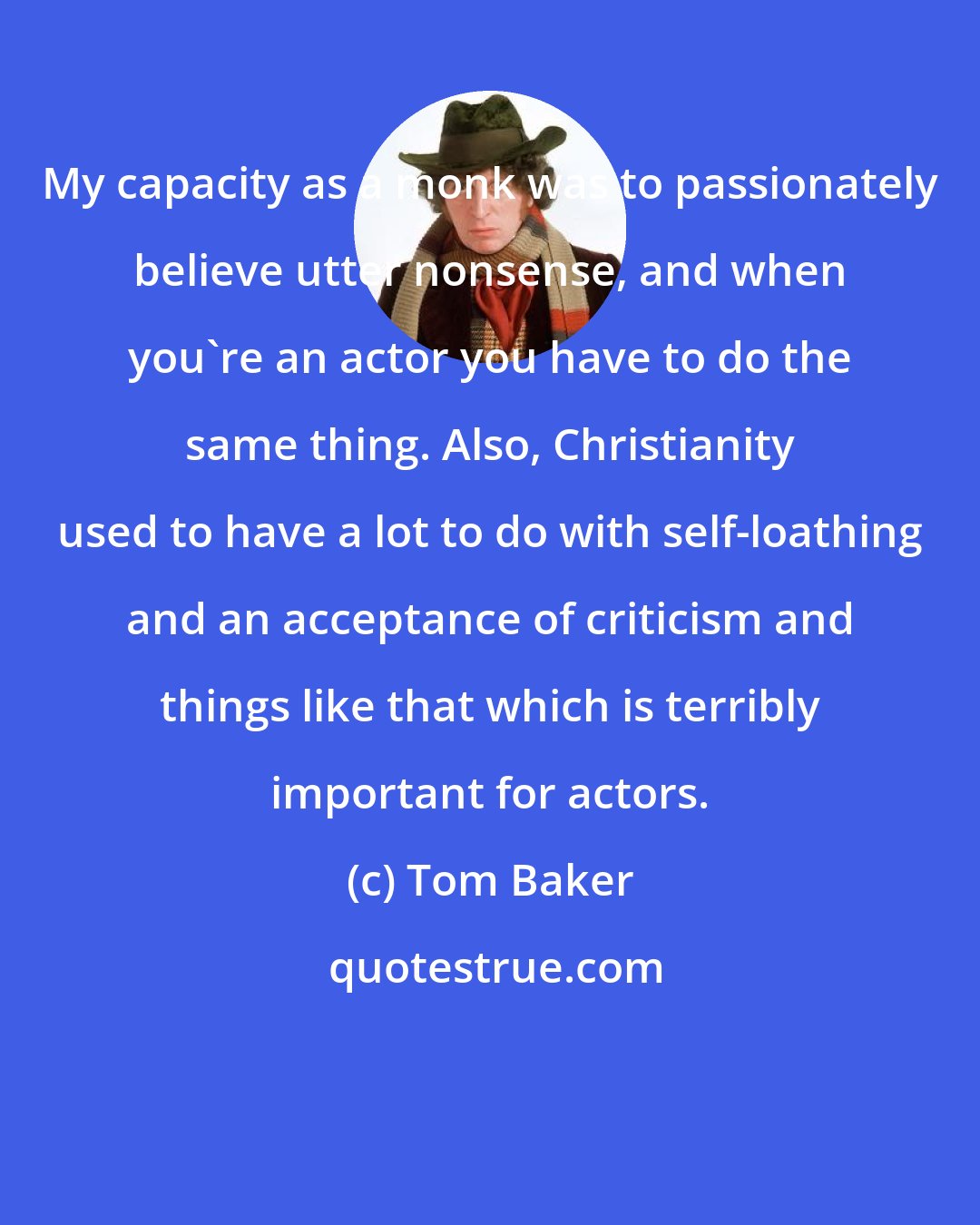 Tom Baker: My capacity as a monk was to passionately believe utter nonsense, and when you're an actor you have to do the same thing. Also, Christianity used to have a lot to do with self-loathing and an acceptance of criticism and things like that which is terribly important for actors.