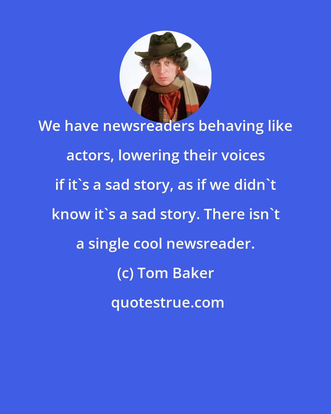 Tom Baker: We have newsreaders behaving like actors, lowering their voices if it's a sad story, as if we didn't know it's a sad story. There isn't a single cool newsreader.