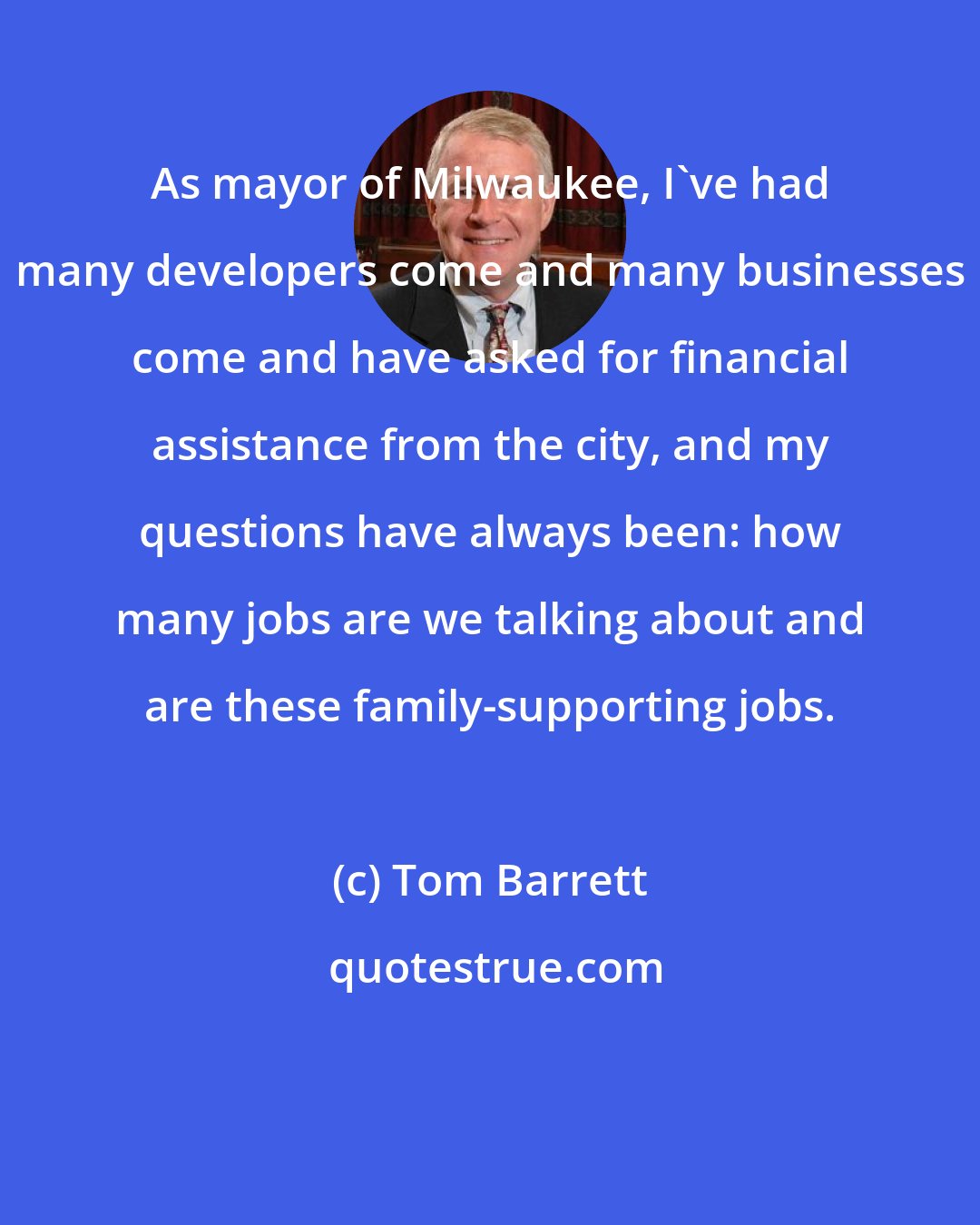 Tom Barrett: As mayor of Milwaukee, I've had many developers come and many businesses come and have asked for financial assistance from the city, and my questions have always been: how many jobs are we talking about and are these family-supporting jobs.