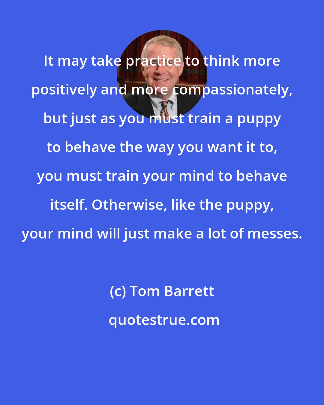 Tom Barrett: It may take practice to think more positively and more compassionately, but just as you must train a puppy to behave the way you want it to, you must train your mind to behave itself. Otherwise, like the puppy, your mind will just make a lot of messes.