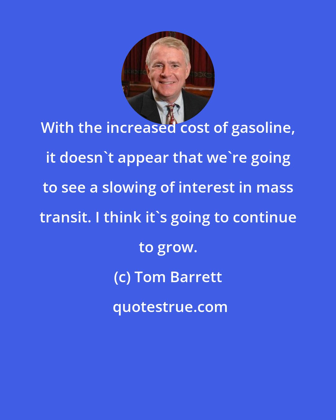 Tom Barrett: With the increased cost of gasoline, it doesn't appear that we're going to see a slowing of interest in mass transit. I think it's going to continue to grow.
