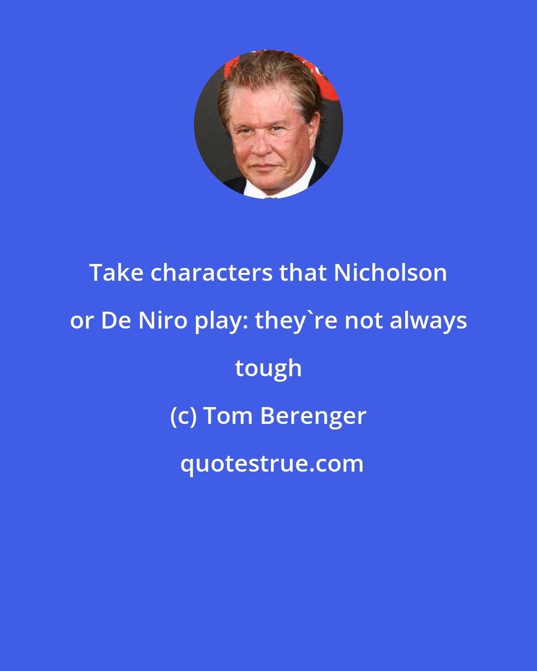 Tom Berenger: Take characters that Nicholson or De Niro play: they're not always tough