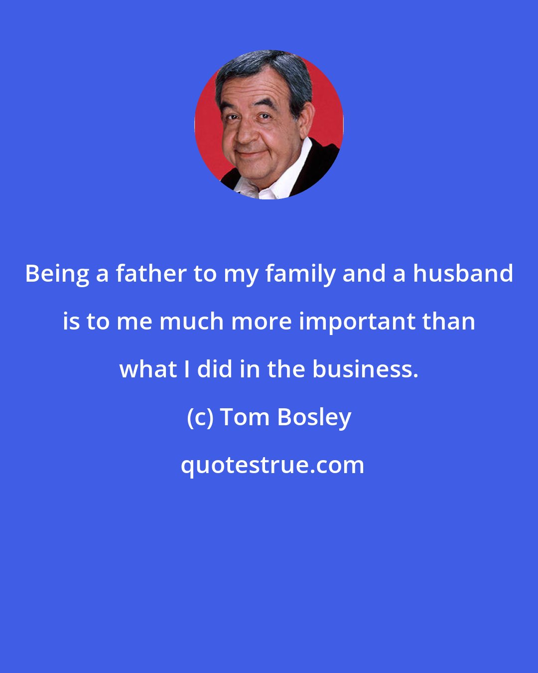 Tom Bosley: Being a father to my family and a husband is to me much more important than what I did in the business.