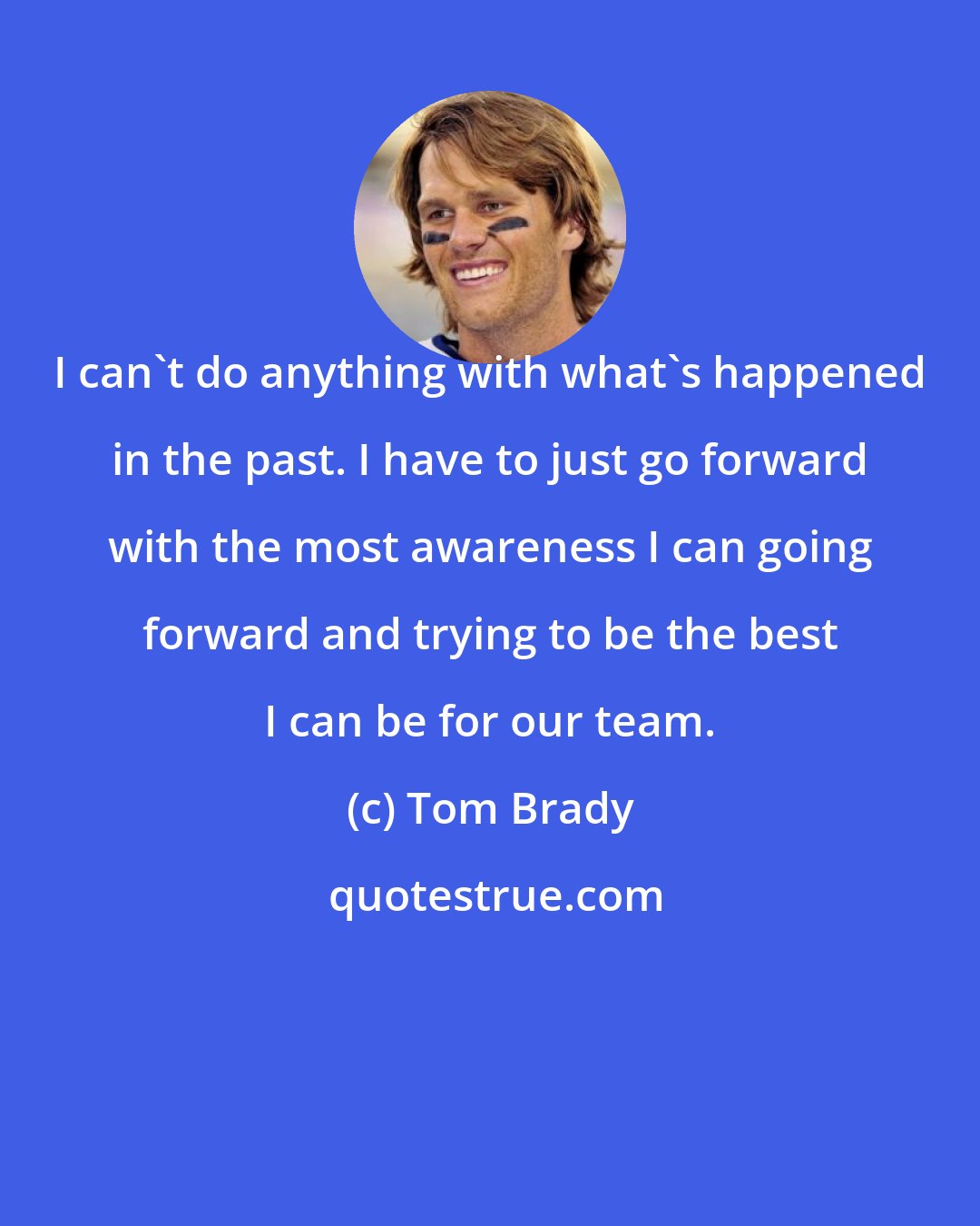 Tom Brady: I can't do anything with what's happened in the past. I have to just go forward with the most awareness I can going forward and trying to be the best I can be for our team.