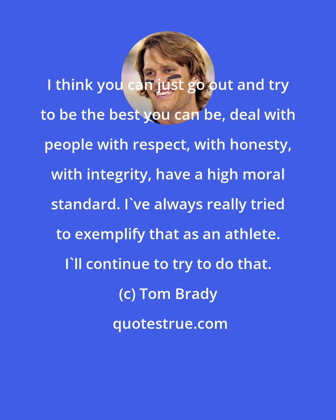 Tom Brady: I think you can just go out and try to be the best you can be, deal with people with respect, with honesty, with integrity, have a high moral standard. I've always really tried to exemplify that as an athlete. I'll continue to try to do that.