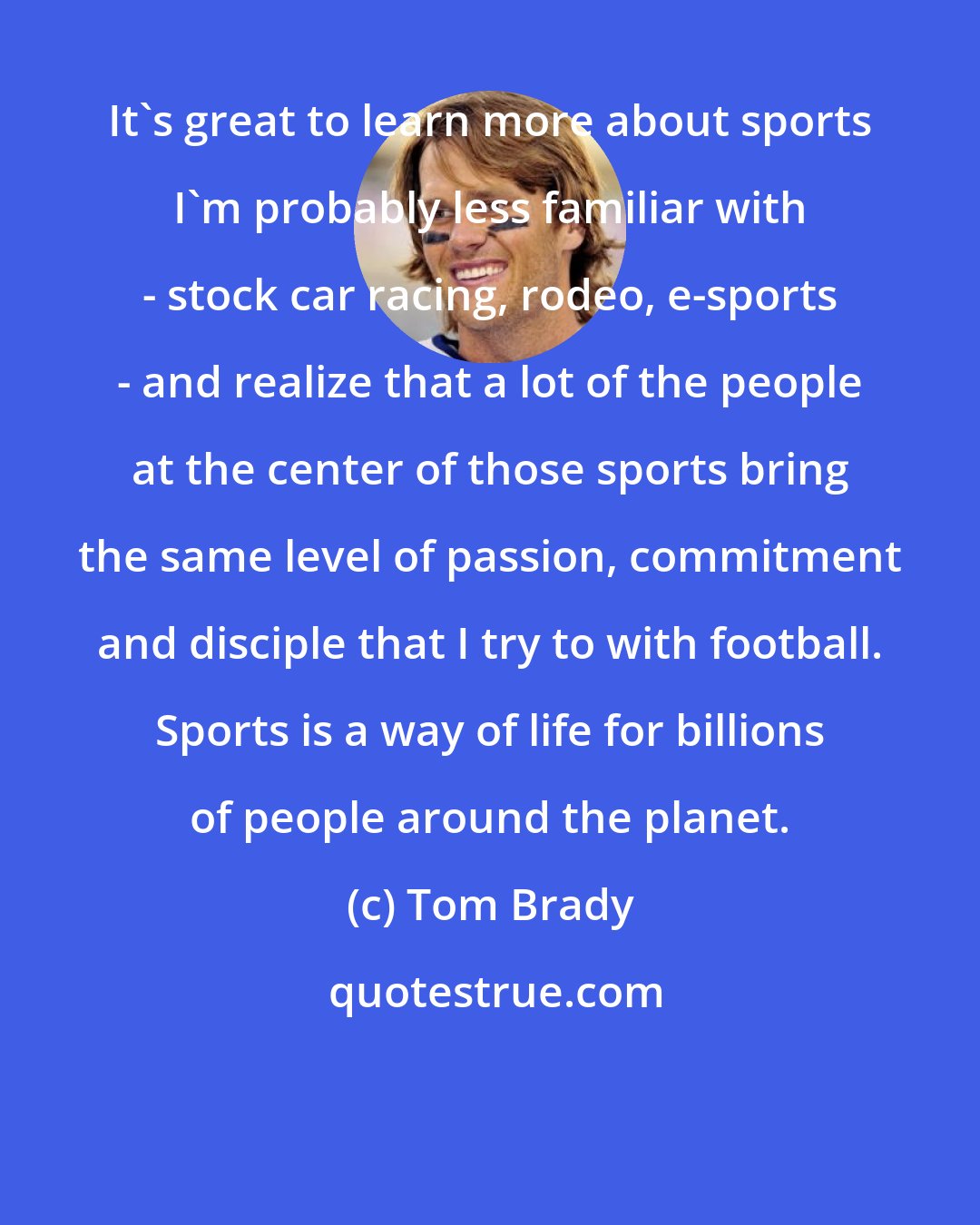 Tom Brady: It's great to learn more about sports I'm probably less familiar with - stock car racing, rodeo, e-sports - and realize that a lot of the people at the center of those sports bring the same level of passion, commitment and disciple that I try to with football. Sports is a way of life for billions of people around the planet.