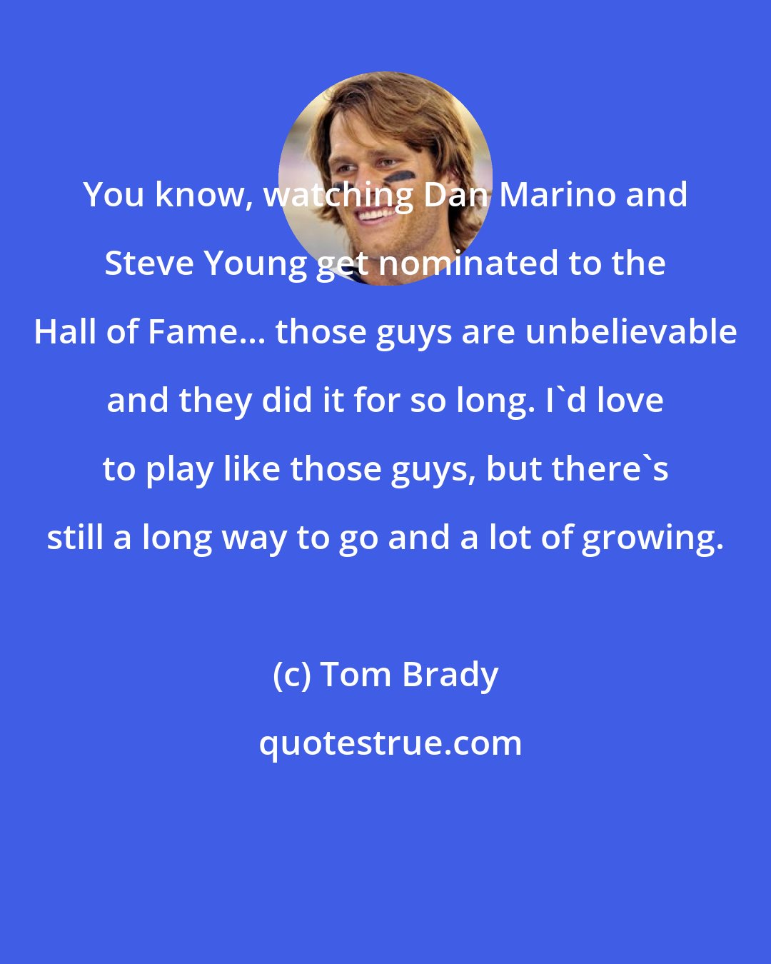 Tom Brady: You know, watching Dan Marino and Steve Young get nominated to the Hall of Fame... those guys are unbelievable and they did it for so long. I'd love to play like those guys, but there's still a long way to go and a lot of growing.