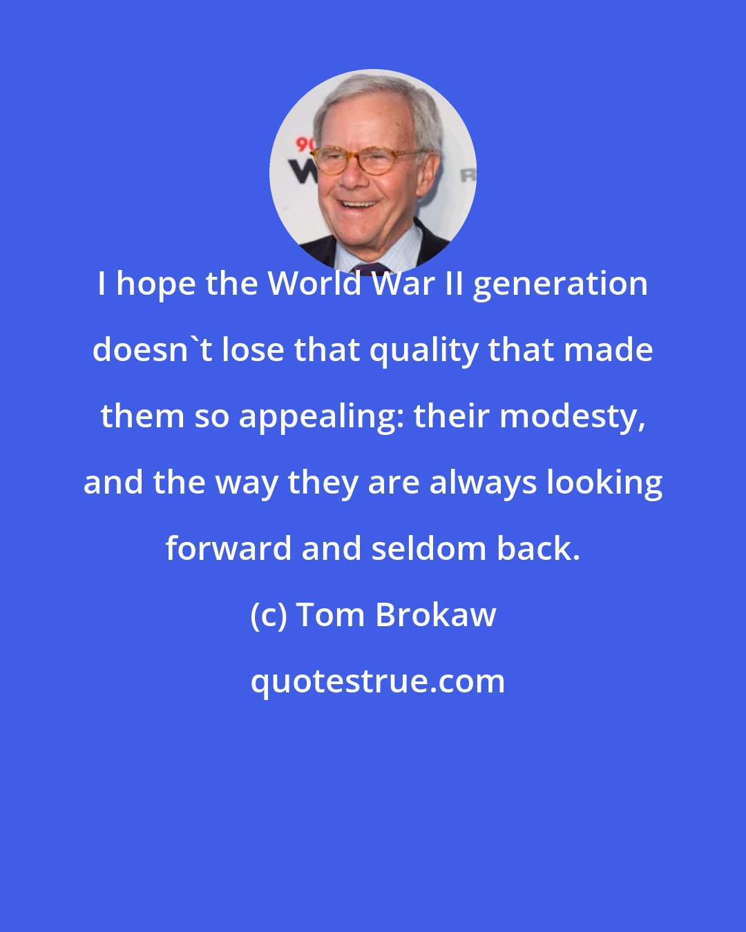Tom Brokaw: I hope the World War II generation doesn't lose that quality that made them so appealing: their modesty, and the way they are always looking forward and seldom back.