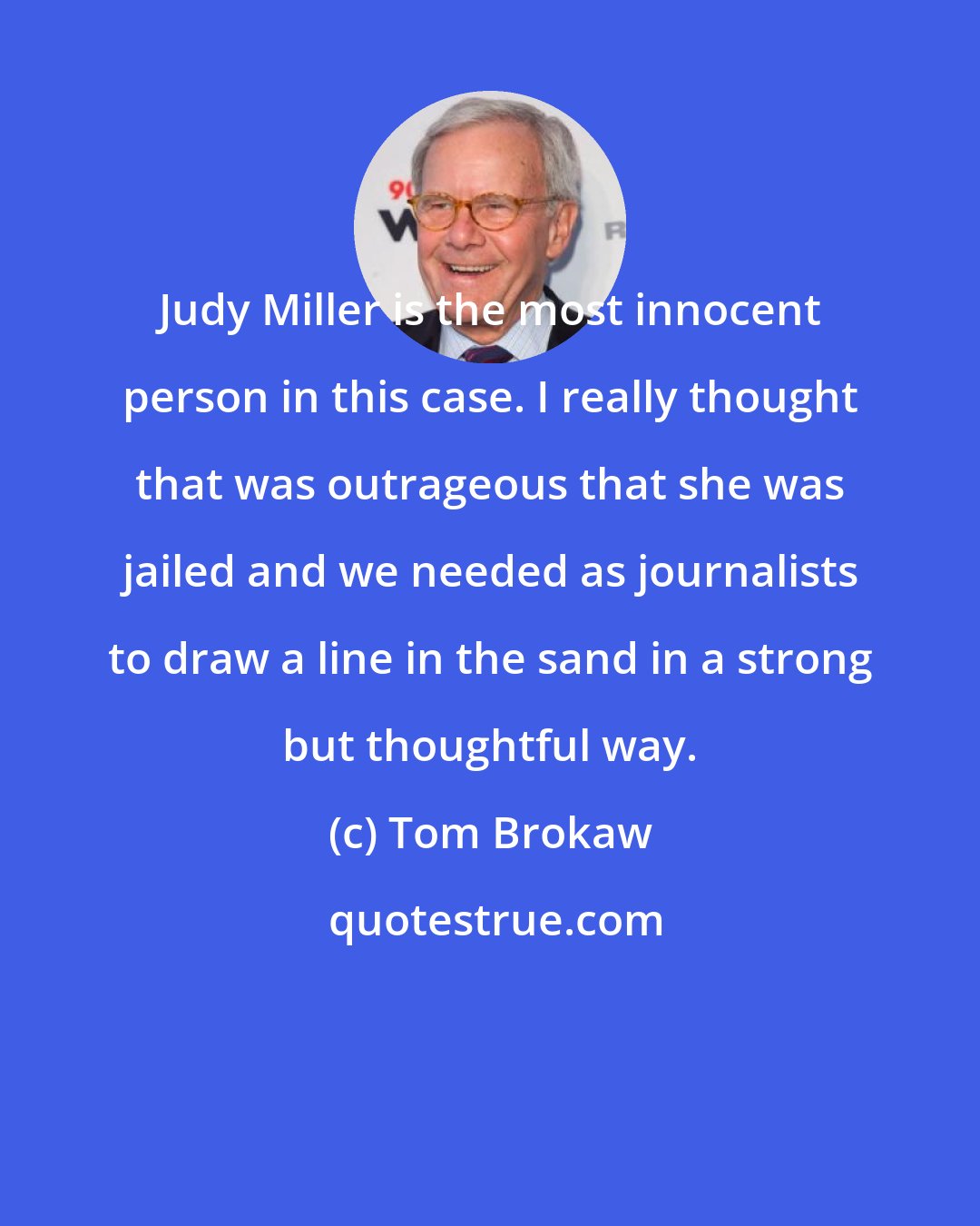 Tom Brokaw: Judy Miller is the most innocent person in this case. I really thought that was outrageous that she was jailed and we needed as journalists to draw a line in the sand in a strong but thoughtful way.