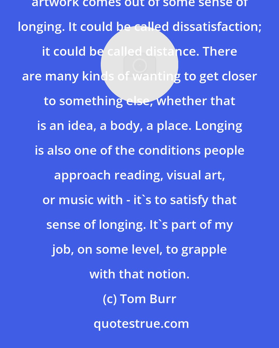 Tom Burr: Longing is the fullest sense of desire; it's the most deeply felt kind of desire. I think the most interesting artwork comes out of some sense of longing. It could be called dissatisfaction; it could be called distance. There are many kinds of wanting to get closer to something else, whether that is an idea, a body, a place. Longing is also one of the conditions people approach reading, visual art, or music with - it's to satisfy that sense of longing. It's part of my job, on some level, to grapple with that notion.