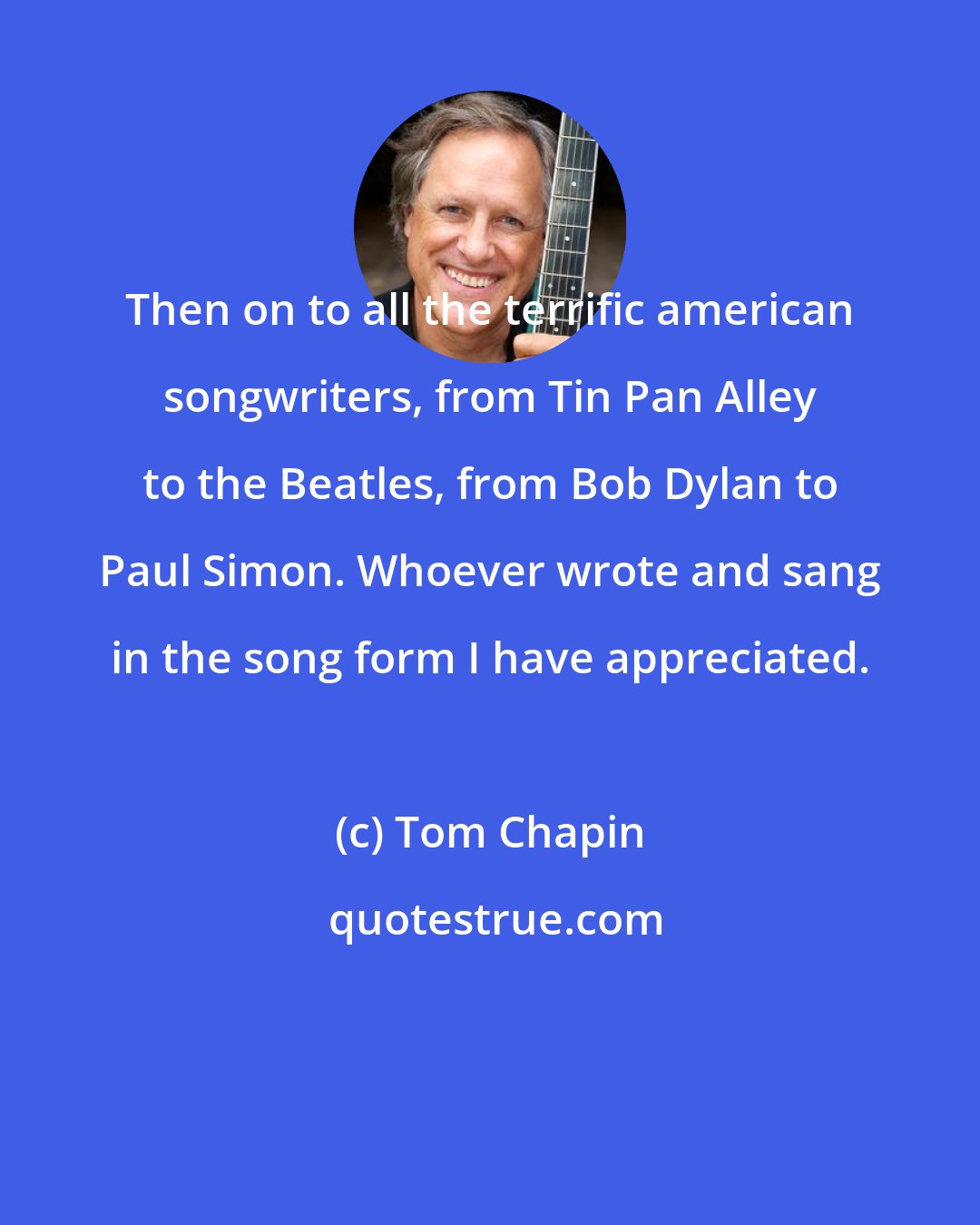 Tom Chapin: Then on to all the terrific american songwriters, from Tin Pan Alley to the Beatles, from Bob Dylan to Paul Simon. Whoever wrote and sang in the song form I have appreciated.