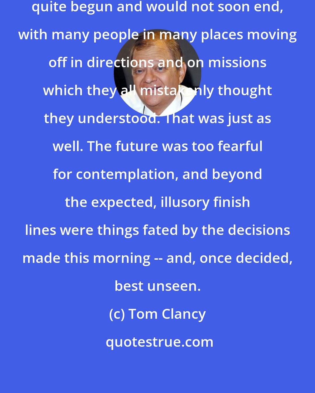 Tom Clancy: And so began something that had not quite begun and would not soon end, with many people in many places moving off in directions and on missions which they all mistakenly thought they understood. That was just as well. The future was too fearful for contemplation, and beyond the expected, illusory finish lines were things fated by the decisions made this morning -- and, once decided, best unseen.