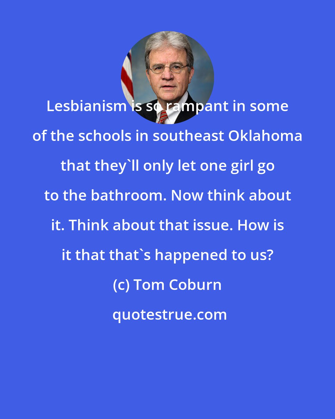 Tom Coburn: Lesbianism is so rampant in some of the schools in southeast Oklahoma that they'll only let one girl go to the bathroom. Now think about it. Think about that issue. How is it that that's happened to us?