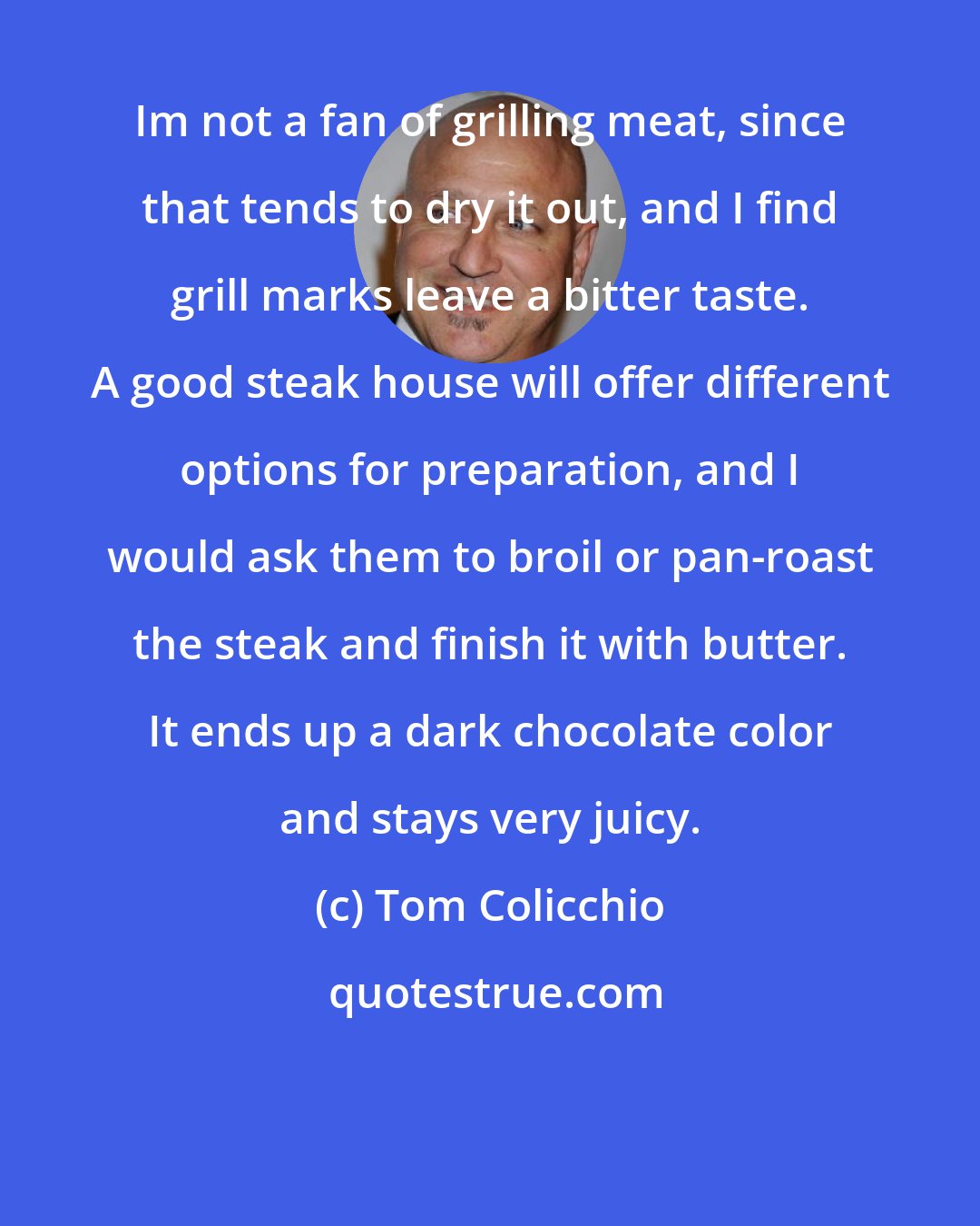 Tom Colicchio: Im not a fan of grilling meat, since that tends to dry it out, and I find grill marks leave a bitter taste. A good steak house will offer different options for preparation, and I would ask them to broil or pan-roast the steak and finish it with butter. It ends up a dark chocolate color and stays very juicy.