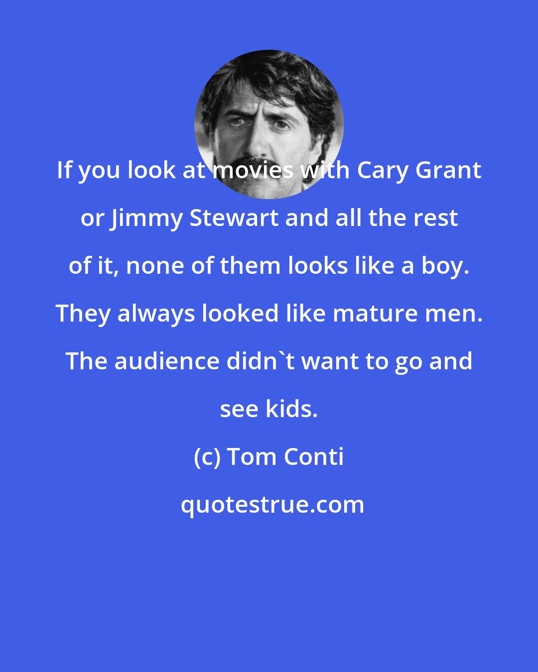 Tom Conti: If you look at movies with Cary Grant or Jimmy Stewart and all the rest of it, none of them looks like a boy. They always looked like mature men. The audience didn't want to go and see kids.