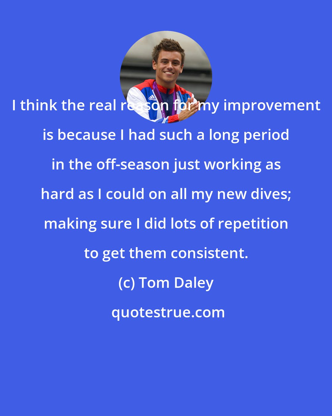 Tom Daley: I think the real reason for my improvement is because I had such a long period in the off-season just working as hard as I could on all my new dives; making sure I did lots of repetition to get them consistent.